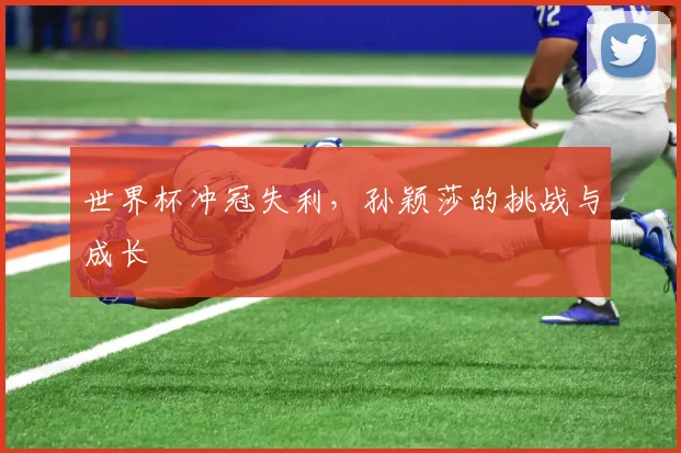 世界杯冲冠失利,孙颖莎的挑战与成长