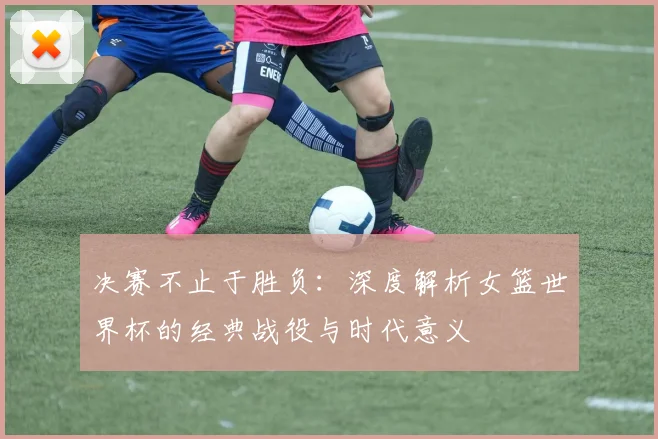 决赛不止于胜负：深度解析女篮世界杯的经典战役与时代意义