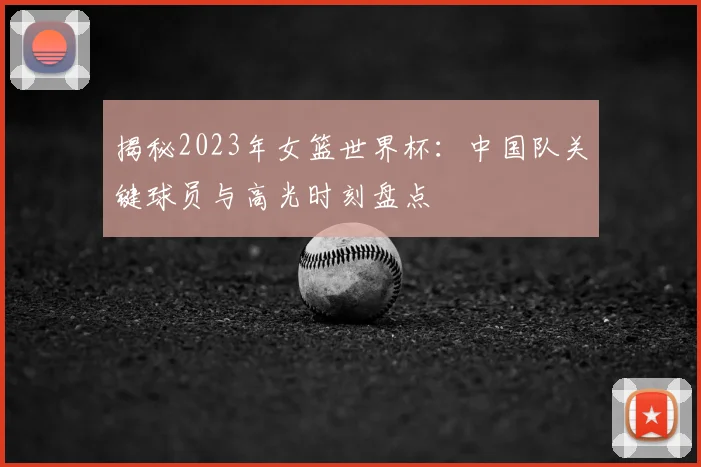 揭秘2023年女篮世界杯：中国队关键球员与高光时刻盘点