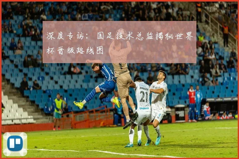 深度专访:国足技术总监揭秘世界杯晋级路线图