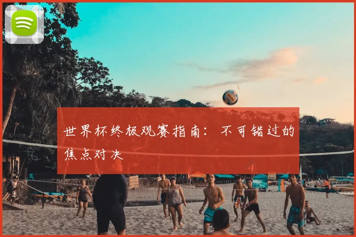 世界杯终极观赛指南：不可错过的焦点对决