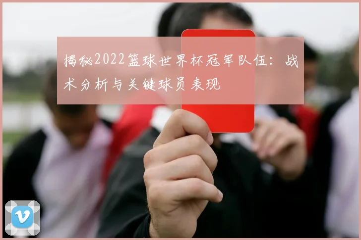 揭秘2022篮球世界杯冠军队伍：战术分析与关键球员表现