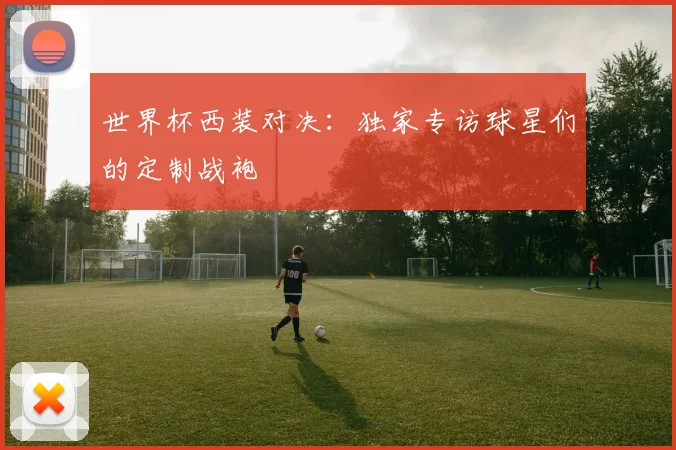 世界杯西装对决:独家专访球星们的定制战袍