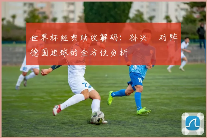 世界杯经典助攻解码：孙兴慜对阵德国进球的全方位分析