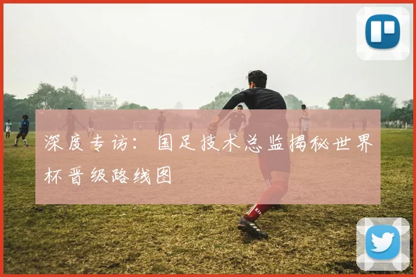 深度专访：国足技术总监揭秘世界杯晋级路线图