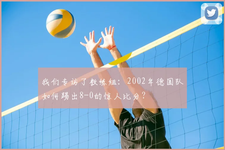 我们专访了教练组:2002年德国队如何踢出8-0的惊人比分?