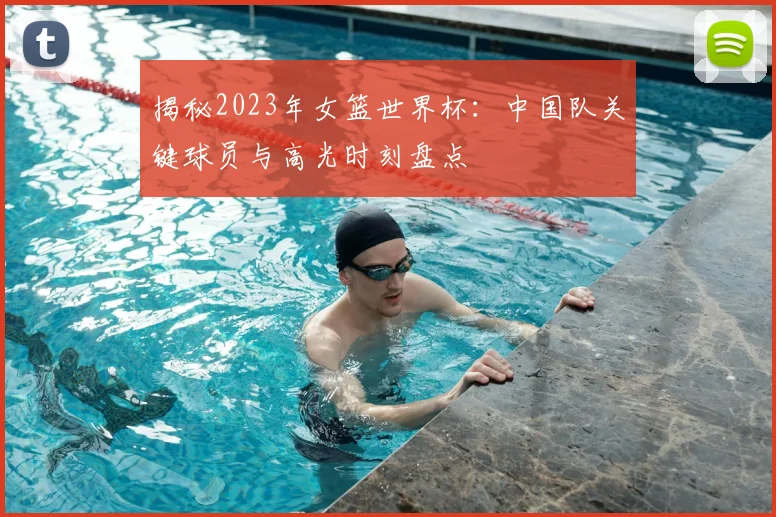 揭秘2023年女篮世界杯：中国队关键球员与高光时刻盘点