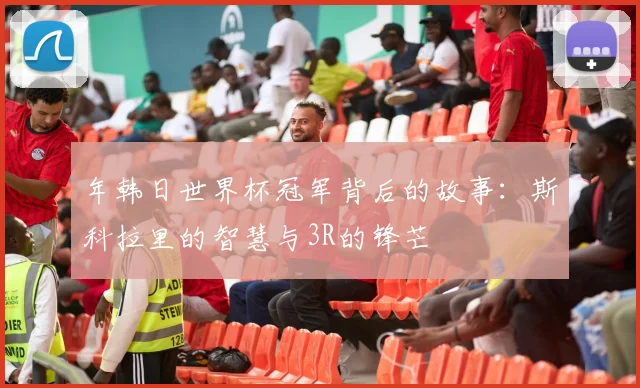 年韩日世界杯冠军背后的故事:斯科拉里的智慧与3R的锋芒