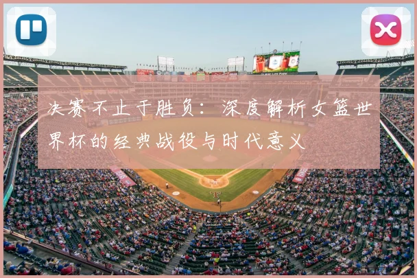 决赛不止于胜负：深度解析女篮世界杯的经典战役与时代意义