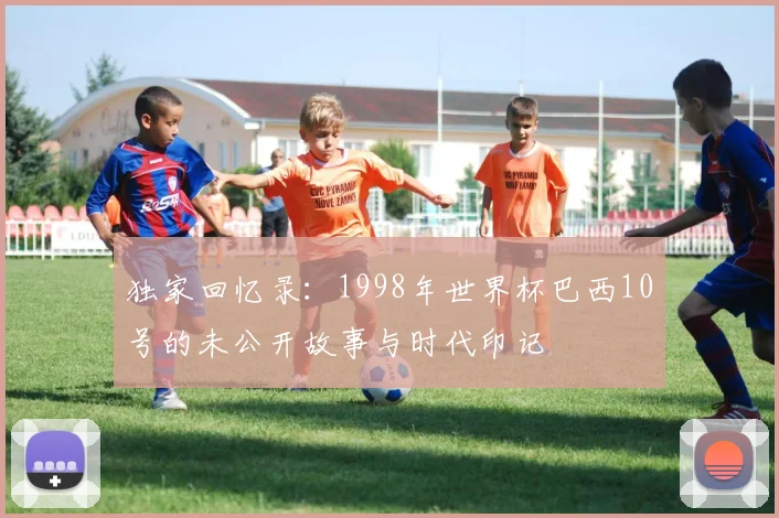 独家回忆录：1998年世界杯巴西10号的未公开故事与时代印记