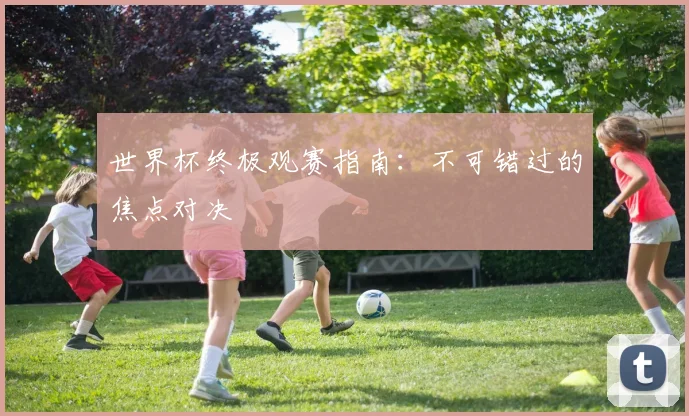 世界杯终极观赛指南：不可错过的焦点对决