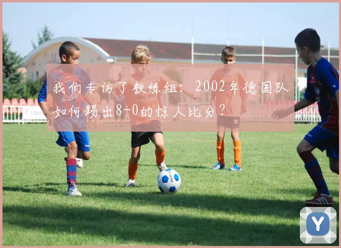 我们专访了教练组:2002年德国队如何踢出8-0的惊人比分?